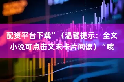 配资平台下载”（温馨提示：全文小说可点击文末卡片阅读）“哦
